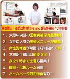 骨盤矯正・姿勢改善専門Rinato鍼灸整骨院７つの特徴:１．大阪中央区の国家資格保有整骨院、２．骨盤矯正・姿勢改善専門施術メニューが豊富、３．女性施術者が常勤 お子様連れOK、４．本町駅１番出口徒歩3分、５．夜21時まで土曜も営業、６．個室・化粧ルーム完備、７．ホームページ限定特典有り